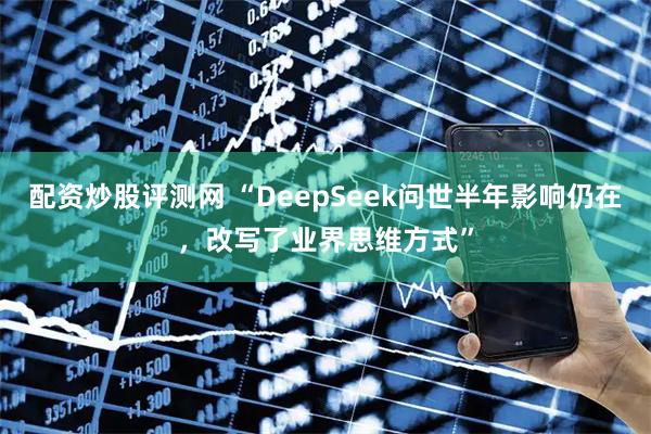 配资炒股评测网 “DeepSeek问世半年影响仍在，改写了业界思维方式”