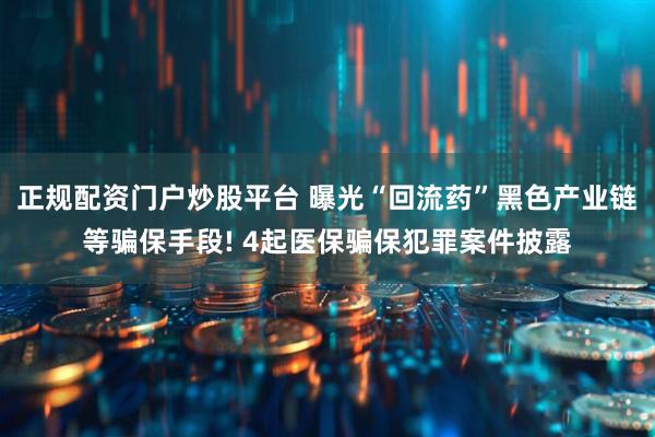 正规配资门户炒股平台 曝光“回流药”黑色产业链等骗保手段! 4起医保骗保犯罪案件披露