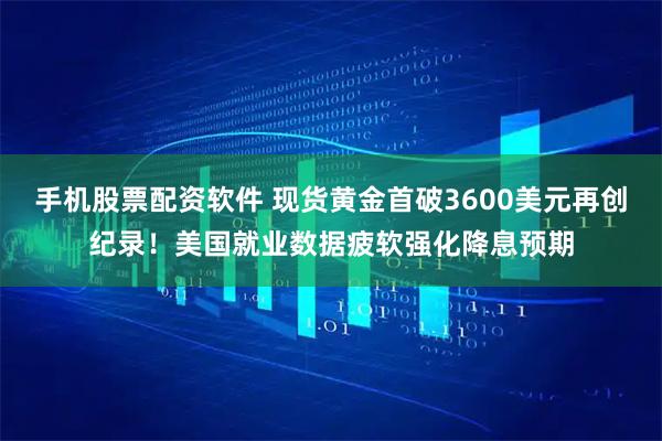 手机股票配资软件 现货黄金首破3600美元再创纪录！美国就业数据疲软强化降息预期