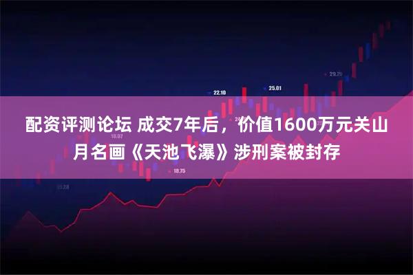 配资评测论坛 成交7年后，价值1600万元关山月名画《天池飞瀑》涉刑案被封存