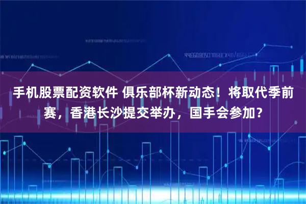 手机股票配资软件 俱乐部杯新动态！将取代季前赛，香港长沙提交举办，国手会参加？