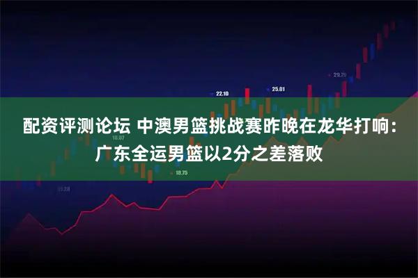 配资评测论坛 中澳男篮挑战赛昨晚在龙华打响：广东全运男篮以2分之差落败